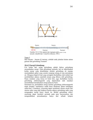 283




                     Gambar 10.11 Gelombang tali




               Rapatan                  Rapatan



                          Regangan                   Regangan
       Gambar 10.12. Pola rapatan dan regangan pada pegas yang
       terusik ( diambil dari Cutnell & Johnson, 1992 )

Tugas 5
Dari bacaan – bacaan di internet, cobalah anda jelaskan kaitan antara
getaran dan gelombang Tsunami!

10.4.2 Energi Gelombang
Ciri kedua dari setiap gelombang adalah bahwa gelombang
merambatkan energi. Pada gelombang mekanik, hal ini diperlihatkan
ketika energi yang dirambatkan melalui gelombang air mampu
memindahkan gabus yang semula terapung tenang di atas permukaan
air. Olengnya kapal di laut yang seringkali disebabkan oleh ombak laut
membuktikan adanya sejumlah energi yang dibawa oleh gelombang.
Panas matahari yang terasa di bumi kita, juga disebabkan karena
gelombang elektromagnetik yang dipancarkan oleh matahari
merambatkan/meradiasikan energi panas ke bumi.
Sementara itu, pemindahan energi melalui gelombang elektromagnetik
tanpa disadari, manfaatnya sudah biasa dinikmati dalam kehidupan
sehari-hari. Contohnya, seseorang dapat menikmati alunan musik dari
stasiun radio yang jauh letaknya karena adanya gelombang radio yang
mengangkut energi bunyi musik itu. Berkat gelombang mikro,
seseorang dapat memberi perintah pada para karyawannya dan
mengendalikan perusahaannya hanya dari sebuah telepon
 