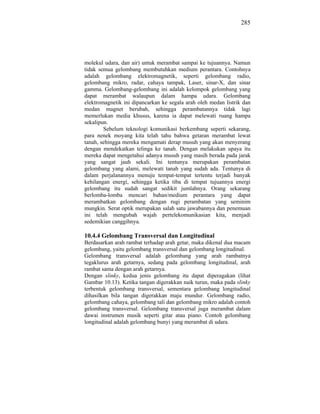285




molekul udara, dan air) untuk merambat sampai ke tujuannya. Namun
tidak semua gelombang membutuhkan medium perantara. Contohnya
adalah gelombang elektromagnetik, seperti gelombang radio,
gelombang mikro, radar, cahaya tampak, Laser, sinar-X, dan sinar
gamma. Gelombang-gelombang ini adalah kelompok gelombang yang
dapat merambat walaupun dalam hampa udara. Gelombang
elektromagnetik ini dipancarkan ke segala arah oleh medan listrik dan
medan magnet berubah, sehingga perambatannya tidak lagi
memerlukan media khusus, karena ia dapat melewati ruang hampa
sekalipun.
        Sebelum teknologi komunikasi berkembang seperti sekarang,
para nenek moyang kita telah tahu bahwa getaran merambat lewat
tanah, sehingga mereka mengamati derap musuh yang akan menyerang
dengan mendekatkan telinga ke tanah. Dengan melakukan upaya itu
mereka dapat mengetahui adanya musuh yang masih berada pada jarak
yang sangat jauh sekali. Ini tentunya merupakan perambatan
gelombang yang alami, melewati tanah yang sudah ada. Tentunya di
dalam perjalanannya menuju tempat-tempat tertentu terjadi banyak
kehilangan energi, sehingga ketika tiba di tempat tujuannya energi
gelombang itu sudah sangat sedikit jumlahnya. Orang sekarang
berlomba-lomba mencari bahan/medium perantara yang dapat
merambatkan gelombang dengan rugi perambatan yang seminim
mungkin. Serat optik merupakan salah satu jawabannya dan penemuan
ini telah mengubah wajah pertelekomunikasian kita, menjadi
sedemikian canggihnya.

10.4.4 Gelombang Transversal dan Longitudinal
Berdasarkan arah rambat terhadap arah getar, maka dikenal dua macam
gelombang, yaitu gelombang transversal dan gelombang longitudinal.
Gelombang transversal adalah gelombang yang arah rambatnya
tegaklurus arah getarnya, sedang pada gelombang longitudinal, arah
rambat sama dengan arah getarnya.
Dengan slinky, kedua jenis gelombang itu dapat diperagakan (lihat
Gambar 10.13). Ketika tangan digerakkan naik turun, maka pada slinky
terbentuk gelombang transversal, sementara gelombang longitudinal
dihasilkan bila tangan digerakkan maju mundur. Gelombang radio,
gelombang cahaya, gelombang tali dan gelombang mikro adalah contoh
gelombang transversal. Gelombang transversal juga merambat dalam
dawai instrumen musik seperti gitar atau piano. Contoh gelombang
longitudinal adalah gelombang bunyi yang merambat di udara.
 