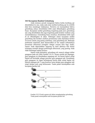 287




10.5 Kecepatan Rambat Gelombang
        Anda tentunya pernah mengamati bahwa ketika kembang api
ditembakkan ke atas, maka anda akan melihat kembang api itu terlebih
dulu baru mendengar ledakannya. Peristiwa ini menunjukkan bahwa
gelombang cahaya dirambatkan lebih cepat dibandingkan gelombang
bunyi. Kecepatan rambat gelombang tergantung pada jenis gelombang
apa yang dirambatkan dan juga tergantung pada karakter medium yang
merambatkannya. Gelombang bunyi misalnya, dirambatkan lebih cepat
di air dibandingkan di udara. Hubungan antara kecepatan rambat
gelombang dan karakter medium perantaranya akan dijelaskan berikut
ini lewat contoh yang paling sederhana, yaitu gelombang tali. Beberapa
perhitunan matematis akan dimunculkan di sini sampai terbentuknya
persamaan diferensial (mungkin sebagai wacana baru bagi Anda),
namun Anda dipersilahkan langsung ke hasil akhirnya bila belum
terlampau terampil dengan perhitungan diferensial, yang penting Anda
tidak kehilangan makna fisisnya.
        Seperti telah dijelaskan, gelombang tali muncul sebagai akibat
gangguan pada tali (lihat Gambar 10.15). Sesaat setelah tali diganggu,
gaya gangguan ini dirambatkan sepanjang tali. Ini berarti bahwa setiap
bagian tali bertindak sebagai penyalur gaya gangguan tadi. Perambatan
gaya gangguan ini dapat berlangsung karena pada setiap bagian tali
bekerja tegangan tali T yang besarnya sama dengan gaya gangguan tadi
tetapi dengan arah yang berlawanan. Tanda panah menunjukkan arah
kecepatan partikel tali




       Gambar 10.15 Gerak segmen tali dalam menghantarkan gelombang
       Tanda panah menunjukkan arah kecepatan partikel tali
 