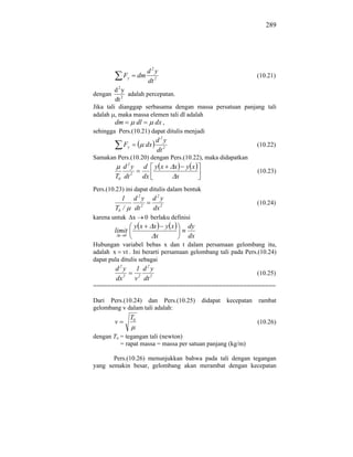 289




                             d2y
              Fy        dm                                              (10.21)
                             dt 2
         d2y
dengan        adalah percepatan.
         dt 2
Jika tali dianggap serbasama dengan massa persatuan panjang tali
adalah , maka massa elemen tali dl adalah
         dm      dl     dx ,
sehingga Pers.(10.21) dapat ditulis menjadi
                                 d2y
              Fy           dx                                           (10.22)
                                 dt 2
Samakan Pers.(10.20) dengan Pers.(10.22), maka didapatkan
            d2y          d yx           x    yx
                                                                        (10.23)
         T0 dt 2         dx              x
Pers.(10.23) ini dapat ditulis dalam bentuk
           1        d2y         d2y
                                                                        (10.24)
         T0 /       dt 2        dx 2
karena untuk       x       0 berlaku definisi
                    yx          x      yx    dy
         limit
             x 0                 x           dx
Hubungan variabel bebas x dan t dalam persamaan gelombang itu,
adalah x vt . Ini berarti persamaan gelombang tali pada Pers.(10.24)
dapat pula ditulis sebagai
         d2y        1 d2y
                                                                        (10.25)
         dx 2       v 2 dt 2
===================================================

Dari Pers.(10.24) dan Pers.(10.25)                didapat   kecepatan   rambat
gelombang v dalam tali adalah:
                   T0
         v                                                              (10.26)

dengan To = tegangan tali (newton)
          = rapat massa = massa per satuan panjang (kg/m)

       Pers.(10.26) menunjukkan bahwa pada tali dengan tegangan
yang semakin besar, gelombang akan merambat dengan kecepatan
 
