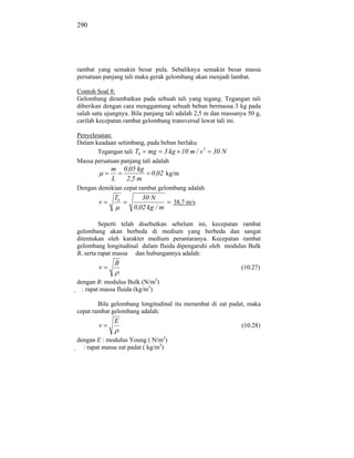 290




rambat yang semakin besar pula. Sebaliknya semakin besar massa
persatuan panjang tali maka gerak gelombang akan menjadi lambat.

Contoh Soal 8:
Gelombang dirambatkan pada sebuah tali yang tegang. Tegangan tali
diberikan dengan cara menggantung sebuah beban bermassa 3 kg pada
salah satu ujungnya. Bila panjang tali adalah 2,5 m dan massanya 50 g,
carilah kecepatan rambat gelombang transversal lewat tali ini.

Penyelesaian:
Dalam keadaan setimbang, pada beban berlaku
       Tegangan tali T0 mg 3 kg 10 m / s 2         30 N
Massa persatuan panjang tali adalah
            m      0 ,05 kg
                              0 ,02 kg/m
            L       2 ,5 m
Dengan demikian cepat rambat gelombang adalah
              T0           30 N
        v                             38,7 m/s
                       0 ,02 kg / m

         Seperti telah disebutkan sebelum ini, kecepatan rambat
gelombang akan berbeda di medium yang berbeda dan sangat
ditentukan oleh karakter medium perantaranya. Kecepatan rambat
gelombang longitudinal dalam fluida dipengaruhi oleh modulus Bulk
B, serta rapat massa dan hubungannya adalah:
              B
        v                                                     (10.27)

dengan B: modulus Bulk (N/m2)
  : rapat massa fluida (kg/m3)

        Bila gelombang longitudinal itu merambat di zat padat, maka
cepat rambat gelombang adalah:
              E
        v                                                     (10.28)

dengan E : modulus Young ( N/m2)
  : rapat massa zat padat ( kg/m3)
 
