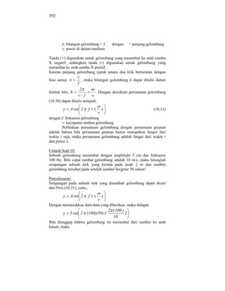 292




        k: bilangan gelombang = 2          dengan      = panjang gelombang
        x: posisi di dalam medium

Tanda (+) digunakan untuk gelombang yang merambat ke arah sumbu
X negatif, sedangkan tanda (-) digunakan untuk gelombang yang
merambat ke arah sumbu X positif.
Karena panjang gelombang (jarak antara dua titik berturutan dengan
                 v
fasa sama)          , maka bilangan gelombang k dapat ditulis dalam
                 f
                   2
bentuk lain, k              . Dengan demikian persamaan gelombang
                 v/ f     v
(10.30) dapat ditulis menjadi,

        y    A sin 2    ft           x                              (10.31)
                                 v
dengan f: frekuensi gelombang
        v: kecepatan rambat gelombang
        Perbedaan persamaan gelombang dengan persamaan getaran
adalah bahwa bila persamaan getaran hanya merupakan fungsi dari
waktu t saja, maka persamaan gelombang adalah fungsi dari waktu t
dan posisi x.

Contoh Soal 10:
Sebuah gelombang merambat dengan amplitudo 5 cm dan frekuensi
100 Hz. Bila cepat rambat gelombang adalah 10 m/s, maka hitunglah
simpangan sebuah titik yang berada pada jarak 2 m dan sumber
gelombang tersebut pada setelah sumber bergetar 50 sekon!

Penyelesaian:
Simpangan pada sebuah titik yang dirambati gelombang dapat dicari
dari Pers.(10.31), yaitu,

        y    A sin 2    ft           x
                                 v
Dengan memasukkan data-data yang diberikan, maka didapat
                                         2 ( 100 )
        y    5 sin 2 (100)(50)                     2
                                           10
Bila dianggap bahwa gelombang itu merambat dari sumber ke arah
kanan, maka
 