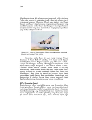 298




dihasilkan mesinnya. Bila sebuah pesawat supersonik ini lewat di atas
Anda, maka pesawat itu sudah akan berada cukup jauh sebelum bunyi
pesawatnya terdengar. Glamorous Glennis yang dipiloti oleh Chuck
Yeager, adalah pesawat pertama yang bergerak dengan kecepatan yang
melebihi kecepatan rambat bunyi. Gerakan pesawat yang melampaui
kecepatan rambat bunyi akan menimbulkan bunyi yang sangat keras
yang disebut sebagai sonic boom.




 Gambar 10.23 Pesawat Concorde yang terbang dengan kecepatan supersonik
 (diambil dari Stanley Wolfe, 2003 )

        Kecepatan rambat bunyi di udara yang besarnya 346m/s
dinamakan 1 Mach. Pada 14 Oktober, 1947 itulah Chuck Yeager
menerbangkan pesawat dengan kecepatan yang lebih dari 1 Mach.
Dengan berkembangnya teknologi, sekarang pesawat supersonik sudah
dapat terbang dengan kecepatan 2 Mach bahkan sampai 3 Mach.
Contohnya adalah pesawat Concorde (lihat Gambar 10.23) yang
menyeberangi Lautan Atlantic dalam waktu yang sangat singkat. Satu-
satunya kerugian dari pesawat supersonik adalah sonic boom yang
dihasilkannya. Sonic boom itu sedemikian kerasnya hingga dapat
memecahkan jendela bahkan dapat menjatuhkan pigura-pigura yang
digantungkan di dinding. Karena itulah pesawat supersonik tidak
diperkenankan terbang di atas daerah yang banyak penduduknya.

10.7.3 Intensitas Bunyi
Telah dijelaskan bahwa bunyi adalah energi yang dirambatkan dalam
bentuk gelombang. Banyak sedikitnya energi bunyi yang diterima di
suatu tempat dinyatakan melalui besaran intensitas bunyi, I. Intensitas
bunyi I adalah energi yang dirambatkan tiap sekon melalui satu satuan
luasan yang tegaklurus arah rambat gelombang bunyi itu. Karena energi
per satuan waktu menyatakan daya, maka intensitas dapat juga
 