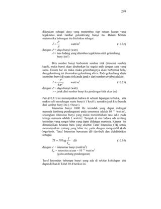 299




dikatakan sebagai daya yang menembus tiap satuan luasan yang
tegaklurus arah rambat gelombvang bunyi itu. Dalam bentuk
matematika hubungan itu dituliskan sebagai:
             P
        I                     watt/m2                             (10.32)
             A
dengan: P = daya bunyi (watt)
       A = luas bidang yang ditembus tegaklurus oleh gelombang
            bunyi (m2)

         Bila sumber bunyi berbentuk sumber titik (dimensi sumber
kecil), maka bunyi akan disebarkan ke segala arah dengan cara yang
sama. Dalam hal ini maka muka gelombangnya akan berbentuk bola,
dan gelombang ini dinamakan gelombang sferis. Pada gelombang sferis
intensitas bunyi di suatu titik pada jarak r dari sumber tersebut adalah:
              P
        I                     watt/m2                             (10.33)
             4 r2
dengan: P = daya bunyi (watt)
        r = jarak dari sumber bunyi ke pendengar/titik ukur (m)

Pers.(10.33) ini menunjukkan bahwa di sebuah lapangan terbuka, kita
makin sulit mendengar suatu bunyi ( I kecil ), semakin jauh kita berada
dari sumber bunyi itu ( r besar ).
         Intensitas bunyi 1000 Hz terendah yang dapat didengar
manusia (ambang pendengaran) pada umumnya adalah 10 -12 watt/m2,
sedangkan intensitas bunyi yang mulai menimbulkan rasa sakit pada
telinga manusia adalah 1 watt/m2. Tampak di sini bahwa ada rentang
intensitas yang sangat lebar yang dapat didengar manusia. Karena itu
dimunculkan besaran baru yang disebut Taraf Intensitas (TI) untuk
memampatkan rentang yang lebar itu, yaitu dengan mengambil skala
logaritmis. Taraf Intensitas bersatuan dB (desibel) dan didefinisikan
sebagai:
                        I
        TI    10 log           dB                                 (10.34)
                       I ac
dengan: I = intensitas bunyi (watt/m2)
       Iac = intensitas acuan = 10 -12 watt/m2
            (yaitu ambang pendengaran)

Taraf Intensitas beberapa bunyi yang ada di sekitar kehidupan kita
dapat dilihat di Tabel 10.4 berikut ini.
 