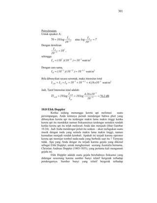 301




Penyelesaian:
Untuk speaker A:
                           IA                                IA
        70 10 log                        atau log                     7
                          10 12                             10 12
Dengan demikian
          IA
                      107 ,
         10 12
sehingga
         IA       ( 107 )( 10    12
                                        ) 10 5 watt/m2

Dengan cara sama,
         IB       ( 107 ,5 )( 10   12
                                         ) 10       4 ,5
                                                            watt/m2

Bila dibunyikan secara serentak, maka intensitas total
                                         5           4 ,5                 5
         I A ,B     IA    IB       10          10             4 ,16 x10       watt/m2

Jadi, Taraf Intensitas total adalah:
                                                                      5
                               I A ,B                  4 ,16 x10
        TI A ,B      10 log                  10 log                       76,2 dB
                                I ac                       10 12


10.8 Efek Doppler
         Ketika sedang menunggu kereta api melintasi           suatu
persimpangan, Anda tentunya pernah mendengar bahwa pluit yang
dibunyikan kereta api itu terdengar makin lama makin tinggi ketika
kereta api itu mendekat namun frekuensinya terdengar semakin rendah
ketika kereta api itu telah melewati Anda dan menjauh (lihat Gambar
10.24). Jadi Anda mendengar peluit itu seakan – akan melagukan suatu
musik dengan nada yang semula makin lama makin tinggi, namun
kemudian menjadi rendah kembali. Apakah ini terjadi karena operator
kereta api memijat tombol nada-nada yang berbeda saat itu ? Ternyata
tidak. Apa yang Anda dengar itu terjadi karena gejala yang dikenal
sebagai Efek Doppler, untuk menghormati seorang Australia bernama,
Christian Andreas Doppler (1803-1855), yang pertama kali mengamati
gejala ini.
         Efek Doppler adalah suatu gejala berubahnya frekuensi yang
didengar seseorang karena sumber bunyi relatif bergerak terhadap
pendengarnya. Sumber bunyi yang relatif bergerak terhadap
 