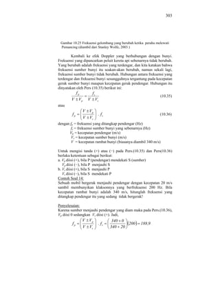 303




 Gambar 10.25 Frekuensi gelombang yang berubah ketika perahu melewati
 Pemancing (diambil dari Stanley Wolfe, 2003 )

        Kembali ke efek Doppler yang berhubungan dengan bunyi.
Frekuensi yang dipancarkan peluit kereta api sebenarnya tidak berubah.
Yang berubah adalah frekuensi yang terdengar, dan kita katakan bahwa
frekuensi sumber bunyi itu seakan-akan berubah, namun sekali lagi,
frekuensi sumber bunyi tidak berubah. Hubungan antara frekuensi yang
terdengar dan frekuensi bunyi sesungguhnya tergantung pada kecepatan
gerak sumber bunyi maupun kecepatan gerak pendengar. Hubungan itu
dinyatakan oleh Pers (10.35) berikut ini:
             fp      fs
                                                               (10.35)
        V     Vp    V Vs
atau
                  V Vp
        fp                . fs                                 (10.36)
                   V Vs
dengan fp = frekuensi yang ditangkap pendengar (Hz)
       fs = frekuensi sumber bunyi yang sebenarnya (Hz)
      Vp = kecepatan pendengar (m/s)
       Vs = kecepatan sumber bunyi (m/s)
       V = kecepatan rambat bunyi (biasanya diambil 340 m/s)

Untuk mengisi tanda (+) atau ( ) pada Pers.(10.35) dan Pers(10.36)
berlaku ketentuan sebagai berikut:
a. Vp diisi (+), bila P (pendengar) mendekati S (sumber)
   Vp diisi ( ), bila P menjauhi S
b. Vs diisi (+), bila S menjauhi P
   Vs diisi ( ), bila S mendekati P
Contoh Soal 14:
Sebuah mobil bergerak menjauhi pendengar dengan kecepatan 20 m/s
sambil membunyikan klaksonnya yang berfrekuensi 200 Hz. Bila
kecepatan rambat bunyi adalah 340 m/s, hitunglah frekuensi yang
ditangkap pendengar itu yang sedang tidak bergerak!

Penyelesaian:
Karena sumber menjauhi pendengar yang diam maka pada Pers.(10.36),
Vp diisi 0 sedangkan Vs diisi (+). Jadi,
                  V Vp            340 0
        fp                . fs          200        188 ,9
                  V Vs           340 20
 