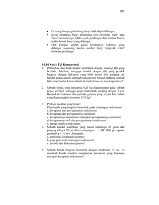 305




        Di ruang hampa gelombang bunyi tidak dapat didengar
        Keras lemahnya bunyi ditentukan oleh intensitas bunyi atau
        Taraf Intensitasnya. Makin jauh pendengar dari sumber bunyi,
        makin lemah bunyi yang didengar
        Efek Doppler adalah gejala berubahnya frekuensi yang
        didengar seseorang karena sumber bunyi bergerak relatif
        terhadap pendengar



10.10 Soal / Uji Kompetensi
1.   Perhatikan dua buah bandul sederhana dengan panjang tali yang
     berbeda. Jelaskan, mengapa bandul dengan tali yang pendek
     bergetar dengan frekuensi yang lebih besar! Bila panjang tali
     bandul kedua adalah setengah panjang tali bandul pertama, apakah
     frekuensi bandul kedua adalah dua kali frekuensi bandul pertama?

2.   Sebuah benda yang massanya 0,25 kg digantungkan pada sebuah
     pegas vertikal, sehingga pegas bertambah panjang dengan 5 cm.
     Berapakah frekuensi dan perioda getaran yang terjadi bila beban
     yang digantungkan bermassa 0,75 kg?

3.   Pilihlah jawaban yang benar!
     Pada benda yang bergetar harmonik, pada simpangan maksimum,
     a. kecepatan dan percepatannya maksimum
     b. kecepatan dan percepatannya minimum
     c. kecepatannya maksimum sedangkan percepatannya minimum
     d. kecepatannya nol, dan percepatannya maksimum
     e. energi totalnya maksimum
4.   Sebuah bandul sederhana yang massa bebannya 25 gram dan
     panjang talinya 50 cm diberi simpangan = 10o. Bila percepatan
     gravitasi g = 10 m/s2, hitunglah:
     a. amplitudo simpangan getaran!
     b. gaya pada saat simpangan maksimum!
     c. perioda dan frekuensi getaran!

5.   Sebuah benda bergetar harmonik dengan amplitudo 10 cm. Di
     manakah benda tersebut mempunyai kecepatan yang besarnya
     setengah kecepatan maksimum?
 