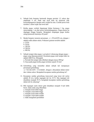 306




6.    Sebuah bola bergetar harmonik dengan perioda 1,5 sekon dan
      amplitudo 4 cm. Pada saat awal bola itu melewati titik
      kesetimbangannya dengan arah vertikal ke atas. Carilah posisi bola
      tersebut 2 sekon sejak saat awal tadi!

7.    Ketika pegas vertikal digantungi beban bermassa 1 kg, pegas
      menyimpang 1 cm dari posisi kesetimbangannya. Pegas-massa itu
      diganggu hingga bergetar. Berapakah simpangan pegas ketika
      energi potensial elastisnya 20 joule?

8.    Benda bergetar menurut persamaan y 10 sin 628 t cm, dengan t
      adalah waktu dalam sekon. Frekuensi getaran tersebut adalah:
      a. 10 Hz
      b. 50 Hz
      c. 100 Hz
      d. 200 Hz
      e. 400 Hz

9.    Sebuah tempat tidur pegas ( springbed ) dirancang dengan pegas –
      pegas yang dipasang paralel. Konstanta pegas total tempat tidur itu
      adalah 2000 N/m. Hitunglah:
      a. Perioda bila tempat tidur dibebani dengan massa 200 kg!
      b. Gaya pada pegas ketika pegas tertekan sejauh 10 mm!

10. Gelombang yang merambat dalam sebuah tali mempunyai
    persamaan gelombang:
    y 0,2 sin (8 t 2 x ) meter , dengan x dinyatakan dalam meter
    dan t dalam sekon. Berapakah kecepatan rambat gelombang ini?

11. Kecepatan rambat gelombang transversal yang lewat tali nylon
    adalah 20 m/s, ketika tegangan tali itu 10 N. Jika tegangan tali
    dinaikkan menjadi 50 N, berapakah kecepatan rambat gelombang
    dalam tali itu sekarang?

12. Bila tegangan suatu dawai gitar dinaikkan menjadi 4 kali lebih
    besar, maka nada yang dihasilkan
    a. menjadi 4 kali lebih tinggi
    b. menjadi 2 kali lebih tinggi
    c. menjadi 4 kali lebih rendah
    d. menjadi 2 kali lebih rendah
    e. tidak mengalami perubahan
 