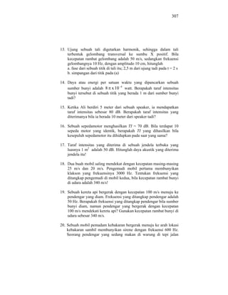 307




13. Ujung sebuah tali digetarkan harmonik, sehingga dalam tali
    terbentuk gelombang transversal ke sumbu X positif. Bila
    kecepatan rambat gelombang adalah 50 m/s, sedangkan frekuensi
    gelombangnya 10 Hz, dengan amplitudo 10 cm, hitunglah
    a. fase dari sebuah titik di tali itu; 2,5 m dari ujung tadi pada t = 2 s
    b. simpangan dari titik pada (a)

14. Daya atau energi per satuan waktu yang dipancarkan sebuah
    sumber bunyi adalah 8 x 10 4 watt. Berapakah taraf intensitas
    bunyi tersebut di sebuah titik yang berada 1 m dari sumber bunyi
    tadi?

15. Ketika Ali berdiri 5 meter dari sebuah speaker, ia mendapatkan
    taraf intensitas sebesar 80 dB. Berapakah taraf intensitas yang
    diterimanya bila ia berada 10 meter dari speaker tadi?

16. Sebuah sepedamotor menghasilkan TI = 70 dB. Bila terdapat 10
    sepeda motor yang identik, berapakah TI yang dihasilkan bila
    kesepuluh sepedamotor itu dihidupkan pada saat yang sama?

17. Taraf intensitas yang diterima di sebuah jendela terbuka yang
    luasnya 1 m2 adalah 50 dB. Hitunglah daya akustik yang diterima
    jendela itu!

18. Dua buah mobil saling mendekat dengan kecepatan masing-masing
    25 m/s dan 20 m/s. Pengemudi mobil pertama membunyikan
    klakson yang frekuensinya 3000 Hz. Tentukan frekuensi yang
    ditangkap pengemudi di mobil kedua, bila kecepatan rambat bunyi
    di udara adalah 340 m/s!

19. Sebuah kereta api bergerak dengan kecepatan 100 m/s menuju ke
    pendengar yang diam. Frekuensi yang ditangkap pendengar adalah
    50 Hz. Berapakah frekuensi yang ditangkap pendengar bila sumber
    bunyi diam, namun pendengar yang bergerak dengan kecepatan
    100 m/s mendekati kereta api? Gunakan kecepatan rambat bunyi di
    udara sebesar 340 m/s.

20. Sebuah mobil pemadam kebakaran bergerak menuju ke arah lokasi
    kebakaran sambil membunyikan sirene dengan frekuensi 600 Hz.
    Seorang pendengar yang sedang makan di warung di tepi jalan
 