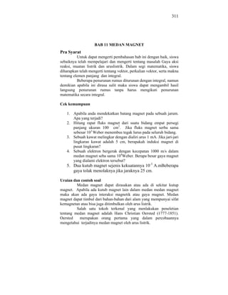 311




                    BAB 11 MEDAN MAGNET
Pra Syarat
          Untuk dapat mengerti pembahasan bab ini dengan baik, siswa
sebaiknya telah mempelajari dan mengerti tentang masalah Gaya aksi
reaksi, muatan listrik dan aruslistrik. Dalam segi matematika, siswa
diharapkan telah mengerti tentang vektor, perkalian vektor, serta makna
tentang elemen panjang dan integral.
          Beberapa penurunan rumus diturunan dengan integral, namun
demikian apabila ini dirasa sulit maka siswa dapat mengambil hasil
langsung penurunan rumus tanpa harus mengikuti penurunan
matematika secara integral.

Cek kemampuan

    1. Apabila anda mendekatkan batang magnet pada sebuah jarum.
       Apa yang terjadi?
    2. Hitung rapat fluks magnet dari suatu bidang empat persegi
       panjang ukuran 100 cm2. Jika fluks magnet serba sama
       sebesar 103 Weber menembus tegak lurus pada seluruh bidang.
    3. Sebuah kawat melingkar dengan dialiri arus 1 mA. Jika jari-jari
       lingkaran kawat adalah 5 cm, berapakah induksi magnet di
       pusat lingkaran?
    4. Sebuah elektron bergerak dengan kecepatan 1000 m/s dalam
       medan magnet seba sama 104Weber. Berapa besar gaya magnet
       yang dialami elektron tersebut?
    5. Dua kutub magnet sejenis kekuatannya 10-3 A.mBeberapa
       gaya tolak menolaknya jika jaraknya 25 cm.

Uraian dan contoh soal
         Medan magnet dapat dirasakan atau ada di sekitar kutup
magnet. Apabila ada kutub magnet lain dalam medan medan magnet
maka akan ada gaya interaksi magnetik atau gaya magnet. Medan
magnet dapat timbul dari bahan-bahan dari alam yang mempunyai sifat
kemagnetan atau bisa juga ditimbulkan oleh arus listrik.
         Salah satu tokoh terkenal yang menlakukan peneletian
tentang medan magnet adalah Hans Christian Oersted (1777-1851).
Oersted   merupakan orang pertama yang dalam percobaannya
mengetahui terjadinya medan magnet oleh arus listrik.
 