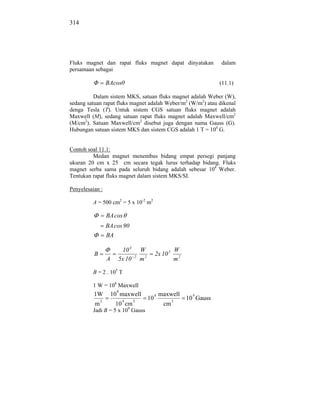 314




Fluks magnet dan rapat fluks magnet dapat dinyatakan                        dalam
persamaan sebagai

                  BAcos                                                     (11.1)

          Dalam sistem MKS, satuan fluks magnet adalah Weber (W),
sedang satuan rapat fluks magnet adalah Weber/m2 (W/m2) atau dikenal
denga Tesla (T). Untuk sistem CGS satuan fluks magnet adalah
Maxwell (M), sedang satuan rapat fluks magnet adalah Maxwell/cm2
(M/cm2). Satuan Maxwell/cm2 disebut juga dengan nama Gauss (G).
Hubungan satuan sistem MKS dan sistem CGS adalah 1 T = 104 G.


Contoh soal 11.1:
         Medan magnet menembus bidang empat persegi panjang
ukuran 20 cm x 25 cm secara tegak lurus terhadap bidang. Fluks
magnet serba sama pada seluruh bidang adalah sebesar 104 Weber.
Tentukan rapat fluks magnet dalam sistem MKS/SI.

Penyelesaian :

         A = 500 cm2 = 5 x 10-2 m2

                  BA cos
                  BA cos 90
                  BA

                         10 4       W                       W
          B                     2
                                              2x 10 5
                  A     5x 10       m2                      m2

         B = 2 . 105 T

         1 W = 108 Maxwell
                        8
          1W          10 maxwell              4   maxwell          4
              2             4   2
                                         10             2
                                                                 10 Gauss
          m            10 cm                       cm
         Jadi B = 5 x 109 Gauss
 