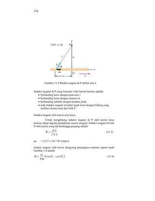 316




            Gambar 11.4 Medan magnet di P akibat arus I


Induksi magnet di P yang berjarak r dari kawat berarus adalah:
     berbanding lurus dengan kuat arus i
     berbanding lurus dengan elemen dx
     berbanding terbalik dengan kuadrat jarak
     arah induksi magnet tersebut tegak lurus dengan bidang yang
     melalui elemen arus dari titik P.

Induksi magnet oleh kawat arus lurus
          Untuk menghitung induksi magnet di P oleh kawat lurus
berarus dapat diguna pendekatan secara integral. Induksi magnet di titik
P oleh kawat yang tak berhingga panjang adalah
                     i o
            B                                                    (11.5)
                   2 a

 o    = 12,57 x 10-7 W/Amp.m

Intuksi magnet oleh kawat dengyang panjangnya tertentu seperti pada
Gambar 1.4 adalah
       o
B            cos   1       cos   2                               (11.6)
      4 a
 