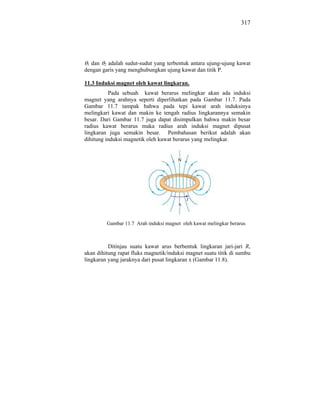 317




 1 dan 2 adalah sudut-sudut yang terbentuk antara ujung-ujung kawat
dengan garis yang menghubungkan ujung kawat dan titik P.

11.3 Induksi magnet oleh kawat lingkaran.
          Pada sebuah kawat berarus melingkar akan ada induksi
magnet yang arahnya seperti diperlihatkan pada Gambar 11.7. Pada
Gambar 11.7 tampak bahwa pada tepi kawat arah induksinya
melingkari kawat dan makin ke tengah radius lingkarannya semakin
besar. Dari Gambar 11.7 juga dapat disimpulkan bahwa makin besar
radius kawat berarus maka radius arah induksi magnet dipusat
lingkaran juga semakin besar. Pembahasan berikut adalah akan
dihitung induksi magnetik oleh kawat berarus yang melingkar.




         Gambar 11.7 Arah induksi magnet oleh kawat melingkar berarus



          Ditinjau suatu kawat arus berbentuk lingkaran jari-jari R,
akan dihitung rapat fluks magnetik/induksi magnet suatu titik di sumbu
lingkaran yang jaraknya dari pusat lingkaran x (Gambar 11.8).
 