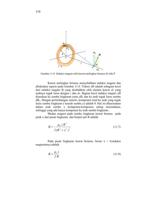 318




      Gambar 11.8 Induksi magnet oleh kawat melingkar berarus di titik P


          Kawat melingkar berarus menyebabkan induksi magnet dan
dilukiskan seperti pada Gambar 11.8. Vektor dB adalah sebagian kecil
dari induksi magnet B yang disebabkan oleh elemen kawat ds yang
arahnya tegak lurus dengan r dan ds. Bagian kecil induksi magnet dB
diuraikan ke sumbu lingkaran yaitu dBy dan ke arah tegak lurus sumbu
dBx. Dengan pertimbangan simetri, komponen total ke arah yang tegak
lurus sumbu lingkaran ( kearah sumbu y) adalah 0. Hal ini dikarenakan
dalam arah sumbu y komponen-komponen saling meniadakan,
sehingga yang ada hanya komponen ke arah sumbu lingkaran .
          Medan magnet pada sumbu lingkaran kawat berarus pada
jarak x dari pusat lingkaran dan berjari-jari R adalah

                        o   i R2
            B                      3
                                                                      (11.7)
                 2 (R 2       x2 )2


         Pada pusat lingkaran kawat berarus, berari x = 0,induksi
magnetetnya adalah

                   oi
            B                                                         (11.8)
                  2R
 