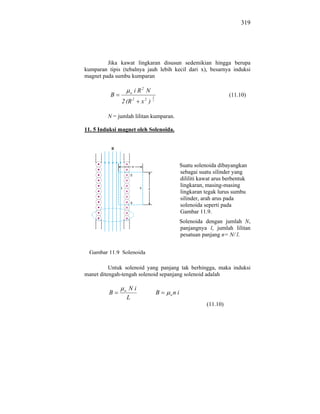 319




         Jika kawat lingkaran disusun sedemikian hingga berupa
kumparan tipis (tebalnya jauh lebih kecil dari x), besarnya induksi
magnet pada sumbu kumparan

                     o   i R2 N
          B                       3
                                                                        (11.10)
               2 (R 2      x2 )   2




         N = jumlah lilitan kumparan.

11. 5 Induksi magnet oleh Solenoida.




                                                   Suatu solenoida dibayangkan
                                                   sebagai suatu silinder yang
                                                   dililiti kawat arus berbentuk
                                                   lingkaran, masing-masing
                                                   lingkaran tegak lurus sumbu
                                                   silinder, arah arus pada
                                                   solenoida seperti pada
                                                   Gambar 11.9.
                                                   Solenoida dengan jumlah N,
                                                   panjangnya l, jumlah lilitan
                                                   pesatuan panjang n= N/ l.


  Gambar 11.9 Solenoida

          Untuk solenoid yang panjang tak berhingga, maka induksi
manet ditengah-tengah solenoid sepanjang solenoid adalah

                o    Ni
         B                            B   o   ni
                    L
                                                              (11.10)
 