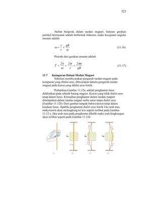 323




          Akibat bergerak dalam medan magnet, lintasan gerakan
partikel bermuatan adalah berbentuk linkaran, maka kecepatan anguler
muatan adalah

               v    qB
                                                                (11.16)
               r    m

          Periode dari gerakan muatan adalah

               2     2 r     2 m
          T                                                     (11.17)
                      v       qB

11.7   Kumparan Dalam Medan Magnet
         Sebelum membicarakan pengaruh medan magnet pada
kumparan yang dilalui arus, dibicarakan dahulu pengaruh medan
magnet pada kawat yang dilalui arus listrik.
           Perhatikan Gambar 11.12a, adalah penghantar lurus
didekatkan pada sebuah batang magnet. Kawat yang tidak dialiri arus
tetap dalam lurus. Kemudian penghantar dalam medan magnet
ditempatkan dalam medan magnet serba sama tanpa dialiri arus
(Gambar 11.12b). Dari gambar tampak bahwa kawat tetap dalam
keadaan lurus. Apabila penghantar dialiri arus listrik I ke arah atas,
maka kawat akan melengkung ke kiri seperti terlihat pada Gambar
11.12 c. Jika arah arus pada penghantar dibalik maka arah lengkungan
akan terlihat seperti pada Gambar 11.12d.
 