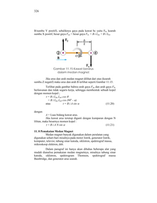 326




B/sumbu Y positif), sebaliknya gaya pada kawat bc yaitu Fbc kearah
sumbu X positif, besar gaya Fda = besar gaya Fbc = B i Lda = B i Lbc.




                 Gambar 11.15 Kawat berarus
                   dalam medan magnet

         Jika arus dan arah medan magnet dilihat dari atas (kearah
sumbu Z negatif) maka arus dan arah B terlihat seperti Gambar 11.15.
         Terlihat pada gambar bahwa arah gaya Fda dan arah gaya Fbc
berlawanan dan tidak segaris kerja, sehingga membentuk sebuah kopel
dengan momen kopel ;
           = B i Lda Lab cos
           = B i Lda Lab cos (90o - )
         atau              = B i A sin                     (11.20)

dengan
           A = Luas bidang kawat arus.
           Jika kawat arus terutup diganti dengan kumparan dengan N
lilitan, maka besarnya momen kopel :
             = B i A N sin                                  (11.21)

11. 8 Pemakaian Medan Magnet
         Medan magnet banyak digunakan dalam peralatan yang
digunakan sehari-hari misalnya pada motor listrik, generator listrik,
komputer, televisi, tabung sinar katoda, siklotron, spektrograf massa,
mikroskoop elektron, dsb.
         Dalam paragraf ini hanya akan dibahas beberapa alat yang
mudah dianalisa pemakaian medan magnetnya, misalnya tabung sinar
katoda, siklotron, spektrogram Thomson, spektrograf massa
Bainbridge, dan generator arus searah.
 