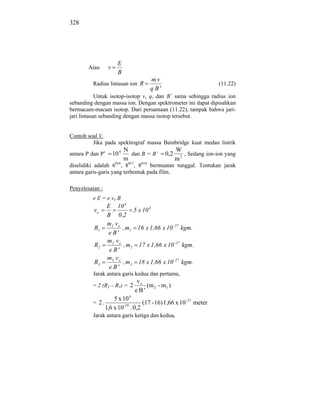 328




                        E
       Atau       v
                        B
                                      mv
         Radius lintasan ion R                                      (11.22)
                                      q B'
            Untuk isotop-isotop v, q, dan B’ sama sehingga radius ion
sebanding dengan massa ion. Dengan spektrometer ini dapat dipisahkan
bermacam-macam isotop. Dari persamaan (11.22), tampak bahwa jari-
jari lintasan sebanding dengan massa isotop tersebut.


Contoh soal 1:
         Jika pada spektrograf massa Bainbridge kuat medan listrik
                             N                     W
antara P dan P’       10 4     dan B = B’    0,2      , Sedang ion-ion yang
                             m                     m2
diselidiki adalah 6016, 8017, 8018 bermuatan tunggal. Tentukan jarak
antara garis-garis yang terbentuk pada film.

Penyelesaian :
         e E = e vo B
                  E 10 4
          vo                  5 x 10 4
                  B 0 ,2
                  m1 vo
          R1             , m1 16 x 1,66 x 10 - 27 kgm.
                  e B'
                  m2 vo
          R2              , m2 17 x 1,66 x 10 - 27 kgm.
                   e B'
                  m3 v o
          R3             , m3 18 x 1,66 x 10 - 27 kgm.
                   e B'
         Jarak antara garis kedua dan pertama,
                                vo
         = 2 (R2 – R1) = 2          (m 2 - m1 )
                                eB'
                     5 x 10 4
         = 2.             -19
                                (17 - 16) 1,66 x 10 -27 meter
                 1,6 x 10 . 0,2
         Jarak antara garis ketiga dan kedua,
 