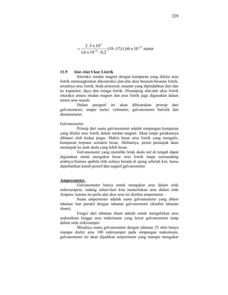 329




               2 . 5 x 10 4
                               (18 - 17) 1,66 x 10 -27 meter
            1,6 x 10 -19 . 0,2



11.9     Alat-Alat Ukur Listrik
           Interaksi medan magnet dengan kumparan yang dilalui arus
listrik memungkinkan dikontruksi alat-alat ukur besaran-besaran listrik,
misalnya arus listrik, beda potensial, muatan yang dipindahkan dari dan
ke kapasitor, daya dan tenaga listrik. Disamping alat-alat ukur listrik
interaksi antara medan magnet dan arus listrik juga digunakan dalam
motor arus searah.
           Dalam paragraf ini akan dibicarakan prinsip dari
galvanometer, amper meter, voltmeter, galvanometer balistik dan
dinamometer.

Galvanometer
          Prinsip dari suatu galvanometer adalah simpangan kumparan
yang dilalui arus listrik dalam medan magnet. Akan tetapi gerakannya
dibatasi oleh kedua pegas. Makin besar arus listrik yang mengalir,
kumparan terputar semakin besar. Akibatnya, jarum penunjuk akan
menunjuk ke arah skala yang lebih besar.
          Galvanometer yang memiliki letak skala nol di tengah dapat
digunakan untuk mengukur besar arus listrik tanpa memandang
arahnya.Namun apabila titik nolnya berada di ujung sebelah kiri, harus
diperhatikan kutub positif dan negatif galvanometer.


Amperemeter.
         Galvanometer hanya untuk mengukur arus dalam orde
mikroampere, sedang sehari-hari kita memerlukan arus dalam orde
Ampere, karena itu perlu alat ukur arus ini disebut ampermeter.
         Suatu ampermeter adalah suatu galvanometer yang diberi
tahanan luar paralel dengan tahanan galvanometer (disebut tahanan
shunt).
         Fungsi dari tahanan shunt adalah untuk mengalirkan arus
sedemikian hingga arus maksimum yang lewat galvanometer tetap
dalam orde mikroamper.
         Misalnya suatu galvanometer dengan tahanan 25 ohm hanya
mampu dialiri arus 100 mikroamper pada simpangan maksimum,
galvanometer ini akan dijadikan ampermeter yang mampu mengukur
 