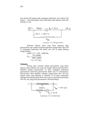 330




arus sebesar 100 ampere pada simpangan maksimum. Arus sebesar 100
ampere – 100 mikroampere harus dilewatkan pada tahanan shunt Rsh
(Gambar 11.20).




                                     Gambar 11.19 Ampermeter
          Besarnya tahanan shunt yang harus dipasang pada
galvanometer agar mampu menjadi ampermeter dengan batas ukur 100
A (simpangan maksimum bila dilalui arus 100 A) dapat dihitung
sebagai berikut :
          0,0001 x 25 = (100 – 0,0001)Rsh
                    25 x 0,0001
          R sh
                   1000 - 0,0001
                 = 2,5 x 10-5 ohm.

Voltmeter.
           Prinsip suatu voltmeter adalah galvanometer yang diberi
tahanan muka (tahanan luar yang seri dengan tahanan galvanometer).
Misalkan tahanan galvanometer 25 ohm, simpangan maksimum
galvanometer terjadi bila galvanometer dilalui arus 0,1 mikroampere.
Galvanometer akan dijadikan voltmeter dengan batas ukur 100 volt,
tahanan muka yang dipasang Rs (Gambar 11.18) harus sedemikian
sehingga bila dipasang pada antara titik a dan b yang beda potensialnya
100 volt, arus yang lewat galvanometer 100 mikroampere.




                                Gambar 11.21 Voltmeter
 