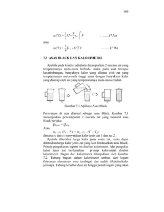 169




                                          0
             o     9
        C( C) = 32                C           F   . ........(7.7a)
                   5
atau
             o          5             0
        F(       F) =       F   - 32 C            ...........(7.7b)
                        9

7.3 ASAS BLACK DAN KALORIMETRI

   Apabila pada kondisi adiabatis dicampurkan 2 macam zat yang
temperaturnya mula-mula berbeda, maka pada saat tercapai
kesetimbangan, banyaknya kalor yang dilepas oleh zat yang
temperaturnya mula-mula tinggi sama dengan banyaknya kalor
yang diserap oleh zat yang temperaturnya mula-mula rendah.




                        Gambar 7.1 Aplikasi Asas Black

Pernyataan di atas dikenal sebagai asas Black. Gambar 7.1
menunjukkan pencampuran 2 macam zat yang menurut asas
Black berlaku:
        Qlepas = Qisap
Atau,
        m1 . c1 (T1 – T’) = m2 . c2 . (T’ – T2)
dimana c1 dan c2 menyatakan kalor jenis zat 1 dan zat 2.
   Apabila diketahui harga kalor jenis suatu zat, maka dapat
ditentukanharga kalor jenis zat yang lain berdasarkan azas Black.
Prinsip pengukuran seperti ini disebut kalorimetri. Alat pengukur
kalor jenis zat berdasarkan             prinsip kalorimatri disebut
kalorimeter. Bagan dari kalorimeter ditunjukkan oleh Gambar
7.2. Tabung bagian dalam kalorimeter terbuat dari logam
(biasanya aluminium atau tembaga) dan sudah diketahuikalor
jenisnya. Tabung tersebut diisi air hingga penuh logam yang akan
 