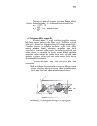 331




          Tahanan seri pada galvanometer agar dapat dipakai sebagai
voltmeter dengan batas ukur 100 volt dapat dihitung sebagai berikut
          (Rs + 25)10-4 = 100
               100
          Rs         - 25 5.999,9925 ohm.
               10 -4



11.10 Gelombang Elektromagnetik
          Bila dalam kawat PQ terjadi perubahan-perubahan tegangan
baik besar maupun arahnya, maka dalam kawat PQ elektron bergerak
bolak-balik, dengan kata lain dalam kawat PQ terjadi getaran listrik.
Perubahan tegangan menimbulkan perubahan medan listrik dalam
ruangan disekitar kawat, sedangkan perubahan arus listrik
menimbulkan perubahan medan magnet. Perubahan medanlistrik dan
medan magnet itu merambat ke segala jurusan. Karena rambatan
perubahan medan magnet dan medan listrik secara periodik maka
rambatan perubahan medan listrik dan medan magnet lazim disebut
Gelombang Elektromagnetik.
         Percobaan-percobaan yang teliti membawa kita pada
kesimpulan :
     1. Pola gelombang elektromagnetik mempunyai pola yang sama
        dengan gelombang transversal dengan vektor perubahan medan
        listrik tegak lurus pada vektor perubahan medan magnet.




     2. Gelombang elektromagnetik menunjukkan gejala-gejala :
 