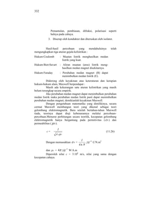 332




               Pemantulan, pembiasan, difraksi, polarisasi seperti
               halnya pada cahaya.
           3. Diserap oleh konduktor dan diteruskan oleh isolator.


        Hasil-hasil   percobaan      yang      mendahuluinya          telah
mengungkapkan tiga aturan gejala kelistrikan :
Hukum Coulomb            : Muatan listrik menghasilkan medan
                           listrik yang kuat.
Hukum Biot-Savart        : Aliran muatan (arus) listrik meng-
                           hasilkan medan magnet disekitarnya.
Hukum Faraday            : Perubahan medan magnet (B) dapat
                           menimbulkan medan listrik (E).
          Didorong oleh keyakinan atas keteraturan dan kerapian
hukum-hukum alam, Maxwell berpendapat :
          Masih ada kekurangan satu aturan kelistrikan yang masih
belum terungkap secara empirik.
          Jika perubahan medan magnet dapat menimbulkan perubahan
medan listrik maka perubahan medan listrik pasti dapat menimbulkan
perubahan medan magnet, demikianlah keyakinan Maxwell.
          Dengan pengetahuan matematika yang dimilikinya, secara
cermat Maxwell membangun teori yang dikenal sebagai teori
gelombang elektromagnetik. Baru setelah bertahun-tahun Maxwell
tiada, teorinya dapat diuji kebenarannya melalui percobaan-
percobaan.Menurut perhitungan secara teoritik, kecepatan gelombang
elektromagnetik hanya bergantung pada permitivitas ( 0 ) dan
permeabilitas ( 0 ).

                    1
          c=                                                       (11.26)
                    0.   0



                                            1
         Dengan memasukkan         0   =        .10   9
                                                          C/N.m2
                                           4 .9
         dan 0 = 4 .10 7 W/A.m
         Diperoleh nilai c = 3.108 m/s, nilai yang sama dengan
kecepatan cahaya.
 