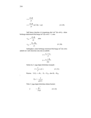 334




                  Ey.Bz
          s
                      0



                  E0.B0
          s               sin 2 (kx              t)                                  (11.29)
                      0




         Jadi hanya intesitas (s) tergantung dari sin2 (kx-                            t), s akan
berharga maksimum bila harga sin2 (kx- t) = 1, atau
                      E 0.B 0
          s max                    ,atau
                          0



                      Emax.Bmax
          s max                                                                   (11.30)
                              0



          Sedangkan s akan berharga minimum bila harga sin2 (kx-                               t)
adalah nol. Jadi intensitas rata-rata (s) adalah :
                                                          smax smin
                                                      s
                                                              2
                                                          Emax   Bmax
                                                  s
                                                             2   0



          Selain itu s juga dapat dituliskan menjadi :
                                   1           2
                              s        0     E0 c                          (11.31)
                                   2
          Karena 1) E0 = c B0 ; E0 = Emax dan B0 = Bmax
:
                                           1
                          2) c =
                                             0    0



          Nilai s juga dapat dituliskan dalam bentuk :
                                         2

                  s               = E0                                  (11.32)
                                    2c       0
 