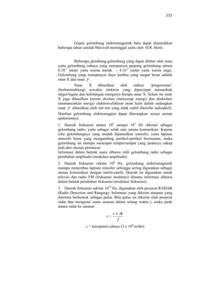 335




          Gejala gelombang elektromagnetik baru dapat ditunjukkan
beberapa tahun setelah Maxwell meninggal yaitu oleh H.R. Hertz.


           Beberapa glombang-gelombang yang dapat dilihat oleh mata
yaitu gelombang cahaya yang mempunyai panjang gelombang antara
8.10-7 meter yaitu warna merah - 4.10-7 meter yaitu warna ungu.
Gelombang yang mempunyai daya tembus yang sangat besar adalah
sinar X dan sinar .
           Sinar    X     dihasilkan     oleh    radiasi     ‘pengereman’
(brehmstrahlung) sewaktu elektron yang dipercepat menumbuk
target/logam dan kehilangan energinya berupa sinar X. Selain itu sinar
X juga dihasilkan karena eksitasi (menyerap energi) dan deeksitasi
(memancarkan energi) elektron-elektron atom kulit dalam sedangkan
sinar     dihasilkan oleh inti-inti yang tidak stabil (bersifat radioaktif).
Manfaat gelombang elektromagnet dapat diterangkan sesuai urutan
spektrumnya
1. Daerah frekuensi antara 104 sampai 107 Hz dikenal sebagai
gelombang radio, yaitu sebagai salah satu sarana komunikasi. Karena
sifat gelombangnya yang mudah dipantulkan ionosfer, yaitu lapisan
atmosfir bumi yang mengandung partikel-partikel bermuatan, maka
gelombang ini mampu mencapai tempat-tempat yang jaraknya cukup
jauh dari stasiun pemancar.
Informasi dalam bentuk suara dibawa oleh gelombang radio sebagai
perubahan amplitudo (modulasi amplitudo).
2. Daerah frekuensi sekitar 108 Hz, gelombang elektromagnetik
mampu menembus lapisan ionosfer sehingga sering digunakan sebagai
sarana komunikasi dengan satelit-satelit. Daerah ini digunakan untuk
televisi dan radio FM (frekuensi modulasi) dimana informasi dibawa
dalam bentuk perubahan frekuensi (modulasi frekuensi).
3. Daerah frekuensi sekitar 1010 Hz, digunakan oleh pesawat RADAR
(Radio Detection and Ranging). Informasi yang dikirim ataupun yang
diterima berbentuk sebagai pulsa. Bila pulsa ini dikirim oleh pesawat
radar dan mengenai suatu sasaran dalam selang waktu t, maka jarak
antara radar ke sasaran :
                                     cx t
                                s=
                                      2
                  c = kecepatan cahaya (3 x 108 m/det)
 