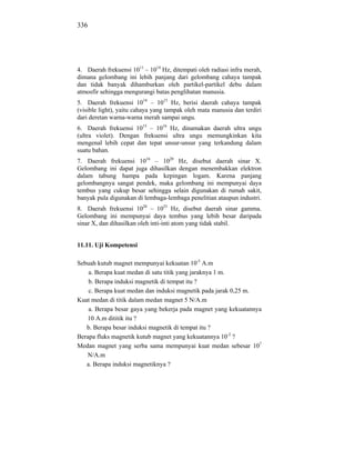 336




4. Daerah frekuensi 1011 – 1014 Hz, ditempati oleh radiasi infra merah,
dimana gelombang ini lebih panjang dari gelombang cahaya tampak
dan tidak banyak dihamburkan oleh partikel-partikel debu dalam
atmosfir sehingga mengurangi batas penglihatan manusia.
5. Daerah frekuensi 1014 – 1015 Hz, berisi daerah cahaya tampak
(visible light), yaitu cahaya yang tampak oleh mata manusia dan terdiri
dari deretan warna-warna merah sampai ungu.
6. Daerah frekuensi 1015 – 1016 Hz, dinamakan daerah ultra ungu
(ultra violet). Dengan frekuensi ultra ungu memungkinkan kita
mengenal lebih cepat dan tepat unsur-unsur yang terkandung dalam
suatu bahan.
7. Daerah frekuensi 1016 – 1020 Hz, disebut daerah sinar X.
Gelombang ini dapat juga dihasilkan dengan menembakkan elektron
dalam tabung hampa pada kepingan logam. Karena panjang
gelombangnya sangat pendek, maka gelombang ini mempunyai daya
tembus yang cukup besar sehingga selain digunakan di rumah sakit,
banyak pula digunakan di lembaga-lembaga penelitian ataupun industri.
8. Daerah frekuensi 1020 – 1025 Hz, disebut daerah sinar gamma.
Gelombang ini mempunyai daya tembus yang lebih besar daripada
sinar X, dan dihasilkan oleh inti-inti atom yang tidak stabil.


11.11. Uji Kompetensi

Sebuah kutub magnet mempunyai kekuatan 10-5 A.m
    a. Berapa kuat medan di satu titik yang jaraknya 1 m.
    b. Berapa induksi magnetik di tempat itu ?
    c. Berapa kuat medan dan induksi magnetik pada jarak 0,25 m.
Kuat medan di titik dalam medan magnet 5 N/A.m
    a. Berapa besar gaya yang bekerja pada magnet yang kekuatannya
   10 A.m dititik itu ?
   b. Berapa besar induksi magnetik di tempat itu ?
Berapa fluks magnetik kutub magnet yang kekuatannya 10-2 ?
Medan magnet yang serba sama mempunyai kuat medan sebesar 107
   N/A.m
   a. Berapa induksi magnetiknya ?
 