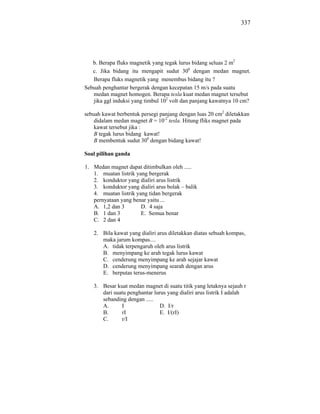 337




   b. Berapa fluks magnetik yang tegak lurus bidang seluas 2 m2
   c. Jika bidang itu mengapit sudut 300 dengan medan magnet.
   Berapa fluks magnetik yang menembus bidang itu ?
Sebuah penghantar bergerak dengan kecepatan 15 m/s pada suatu
   medan magnet homogen. Berapa tesla kuat medan magnet tersebut
   jika ggl induksi yang timbul 102 volt dan panjang kawatnya 10 cm?

sebuah kawat berbentuk persegi panjang dengan luas 20 cm2 diletakkan
    didalam medan magnet B = 10-2 tesla. Hitung fliks magnet pada
    kawat tersebut jika :
    B tegak lurus bidang kawat!
    B membentuk sudut 300 dengan bidang kawat!

Soal pilihan ganda

1. Medan magnet dapat ditimbulkan oleh .....
   1. muatan listrik yang bergerak
   2. konduktor yang dialiri arus listrik
   3. konduktor yang dialiri arus bolak – balik
   4. muatan listrik yang tidan bergerak
   pernyataan yang benar yaitu ...
   A. 1,2 dan 3        D. 4 saja
   B. 1 dan 3          E. Semua benar
   C. 2 dan 4

   2. Bila kawat yang dialiri arus diletakkan diatas sebuah kompas,
      maka jarum kompas....
      A. tidak terpengaruh oleh arus listrik
      B. menyimpang ke arah tegak lurus kawat
      C. cenderung menyimpang ke arah sejajar kawat
      D. cenderung menyimpang searah dengan arus
      E. berputas terus-menerus

   3. Besar kuat medan magnet di suatu titik yang letaknya sejauh r
      dari suatu penghantar lurus yang dialiri arus listrik I adalah
      sebanding dengan .....
      A.      I                D. I/r
      B.      rI               E. I/(rI)
      C.      r/I
 