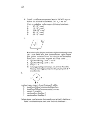 338




     4. Sebuah kawat lurus yang panjang, ber arus listrik 10 Ampere.
        Sebuah titik berada 4 cm dari kawat. Jika 0 = 4 10-7
        Wb/A.m, maka kuat medan magnet dititik tersebut adalah...
        A.     0,5 . 10-4 wb/m2
        B.     1,0 . 10-4 wb/m2
        C.     3,14 . 10-4 wb/m2
        D.     4,0 . 10-4 wb/m2
        E.     5,0 . 10-4 wb/m2

     5.
                               A
                       R
                   P



          Kawat lurus yang panjang menembus tegak lurus bidang kertas
          (A). Titik P berada pada jarak R dari kawat itu, seperti tampak
          pada gambar. Bila kawat dialiri arus i dengan arah dari bawah
          keatas, maka arah induksi magnetik B di titik P adalah .....
          A. tegak lurus bidang A arah ke bawah
          B. tagak lurus bidang A arah ke atas
          C. menuju ke P
          D. menyinggung lingkaran dengan jari-jari R di P awah ke
              belakang menyinggung lingkaran dengan jari-jari R di P
              awah ke muka
5.

              A            O   B



Arah garis gaya magnet dipusat lingkaran O adalah
 A. tegak lurus bidang kertas menjauhi pembaca
 B.    tegak lurus bidang kertas mendekati pembaca
 C.    menuju O melalui A
 D. meninggalkan O melalui A
 E.    meninggalkan O melalui B

Sebuah kawat yang berbentuk lingkaran dengan jari-jari 1 dialiri arus i.
   Besar kuat medan magnet pada pusat lingkaran itu adalah....
 