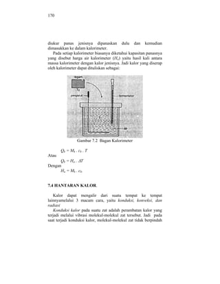 170




diukur panas jenisnya dipanaskan dulu dan kemudian
dimasukkan ke dalam kalorimeter.
   Pada setiap kalorimeter biasanya diketahui kapasitan panasnya
yang disebut harga air kalorimeter (Ha) yaitu hasil kali antara
massa kalorimeter dengan kalor jenisnya. Jadi kalor yang diserap
oleh kalorimeter dapat dituliskan sebagai:




                Gambar 7.2 Bagan Kalorimeter

       Qk = Mk . ck . T
Atau
      Qk = Ha . T
Dengan
      Ha = Mk . ck.


7.4 HANTARAN KALOR.

   Kalor dapat mengalir dari suatu tempat ke tempat
lainnyamelalui 3 macam cara, yaitu konduksi, konveksi, dan
radiasi
   Konduksi kalor pada suatu zat adalah perambatan kalor yang
terjadi melalui vibrasi molekul-molekul zat tersebut. Jadi pada
saat terjadi konduksi kalor, molekul-molekul zat tidak berpindah
 