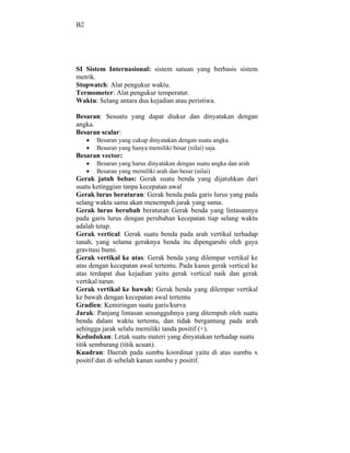 B2




SI Sistem Internasional: sistem satuan yang berbasis sistem
metrik.
Stopwatch: Alat pengukur waktu.
Termometer: Alat pengukur temperatur.
Waktu: Selang antara dua kejadian atau peristiwa.

Besaran: Sesuatu yang dapat diukur dan dinyatakan dengan
angka.
Besaran scalar:
       Besaran yang cukup dinyatakan dengan suatu angka.
       Besaran yang hanya memiliki besar (nilai) saja.
Besaran vector:
       Besaran yang harus dinyatakan dengan suatu angka dan arah
       Besaran yang memiliki arah dan besar (nilai)
Gerak jatuh bebas: Gerak suatu benda yang dijatuhkan dari
suatu ketinggian tanpa kecepatan awal
Gerak lurus beraturan: Gerak benda pada garis lurus yang pada
selang waktu sama akan menempuh jarak yang sama.
Gerak lurus berubah beraturan Gerak benda yang lintasannya
pada garis lurus dengan perubahan kecepatan tiap selang waktu
adalah tetap.
Gerak vertical: Gerak suatu benda pada arah vertikal terhadap
tanah, yang selama geraknya benda itu dipengaruhi oleh gaya
gravitasi bumi.
Gerak vertikal ke atas: Gerak benda yang dilempar vertikal ke
atas dengan kecepatan awal tertentu. Pada kasus gerak vertical ke
atas terdapat dua kejadian yaitu gerak vertical naik dan gerak
vertikal turun.
Gerak vertikal ke bawah: Gerak benda yang dilempar vertikal
ke bawah dengan kecepatan awal tertentu
Gradien: Kemiringan suatu garis/kurva
Jarak: Panjang lintasan sesungguhnya yang ditempuh oleh suatu
benda dalam waktu tertentu, dan tidak bergantung pada arah
sehingga jarak selalu memiliki tanda positif (+).
Kedudukan: Letak suatu materi yang dinyatakan terhadap suatu
titik sembarang (titik acuan).
Kuadran: Daerah pada sumbu koordinat yaitu di atas sumbu x
positif dan di sebelah kanan sumbu y positif.
 