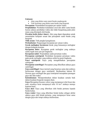B3




Lintasan:
       Jalan yang dilalui suatu materi/benda yangbergerak.
       Titik berurutan yang dilalui suatu benda yang bergerak.
Percepatan: Penambahan kecepatan per satuan waktu.
Perpindahan: Perubahan kedudukan awal dan akhir suatu benda
karena adanya perubahan waktu dan tidak bergantung pada jalan
mana yang ditempuh oleh benda.
Pewaktu ketik (ticker timer): Alat yang dapat digunakan untuk
menentukan kelajuan sesaat dan percepatan suatu benda yang
bergerak.
Titik acuan: Titik pangkal pengukuran.
Perlambatan: Pengurangan kecepatan per satuan waktu.
Gerak melingkar beraturan Gerak yang lintasannya melingkar
dengan kelajuan konstan.
Kecepatan linier: Kecepatan gerak melingkar yang arahnya
selalu tegak lurus jari-jari lingkaran.
Kecepatan sudut: Perpindahan sudut persatuan waktu
Percepatan sentripetal: Perubahan kecepatan persatuan waktu
pada gerak melingkar yang arahnya selalu ke pusat lingkaran.
Gaya sentripetal: Gaya yang mengakibatkan percepatan
sentripetal.
Percepatan sentrifugal: Percepatan yang dihasilkan adanya gaya
sentrifugal.
Gaya sentrifugal: Gaya inersial yang besarnya sama dan arahnya
berlawanan dengan gaya sentripetal. Berdasarkan hukum III
Newton gaya setrifugal dan gaya sentripetal merupakan pasangan
gaya aksi dan reaksi.
Kelembaman: Mempertahankan dalam keadaan semula baik
dalam keadaan bergerak maupun diam.
Gaya Merupakan besaran vektor yang mempunyai nilai besar dan
arah, misalnya berat mempunyai nilai 10 m/s2 arahnya menuju
kepusat bumi.
Gaya aksi: Gaya yang diberikan oleh benda pertama kepada
benda kedua.
Gaya reaksi: Gaya yang diberikan benda kedua sebagai akibat
adanya gaya oleh benda pertama, yang mempunyai besar sama
dengan gaya aksi tetapi arahnya berlawanan.
 
