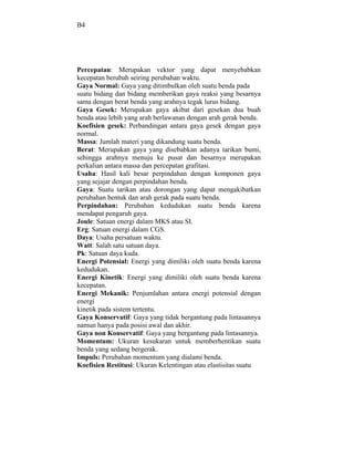 B4




Percepatan: Merupakan vektor yang dapat menyebabkan
kecepatan berubah seiring perubahan waktu.
Gaya Normal: Gaya yang ditimbulkan oleh suatu benda pada
suatu bidang dan bidang memberikan gaya reaksi yang besarnya
sama dengan berat benda yang arahnya tegak lurus bidang.
Gaya Gesek: Merupakan gaya akibat dari gesekan dua buah
benda atau lebih yang arah berlawanan dengan arah gerak benda.
Koefisien gesek: Perbandingan antara gaya gesek dengan gaya
normal.
Massa: Jumlah materi yang dikandung suatu benda.
Berat: Merupakan gaya yang disebabkan adanya tarikan bumi,
sehingga arahnya menuju ke pusat dan besarnya merupakan
perkalian antara massa dan percepatan grafitasi.
Usaha: Hasil kali besar perpindahan dengan komponen gaya
yang sejajar dengan perpindahan benda.
Gaya: Suatu tarikan atau dorongan yang dapat mengakibatkan
perubahan bentuk dan arah gerak pada suatu benda.
Perpindahan: Perubahan kedudukan suatu benda karena
mendapat pengaruh gaya.
Joule: Satuan energi dalam MKS atau SI.
Erg: Satuan energi dalam CGS.
Daya: Usaha persatuan waktu.
Watt: Salah satu satuan daya.
Pk: Satuan daya kuda.
Energi Potensial: Energi yang dimiliki oleh suatu benda karena
kedudukan.
Energi Kinetik: Energi yang dimiliki oleh suatu benda karena
kecepatan.
Energi Mekanik: Penjumlahan antara energi potensial dengan
energi
kinetik pada sistem tertentu.
Gaya Konservatif: Gaya yang tidak bergantung pada lintasannya
namun hanya pada posisi awal dan akhir.
Gaya non Konservatif: Gaya yang bergantung pada lintasannya.
Momentum: Ukuran kesukaran untuk memberhentikan suatu
benda yang sedang bergerak.
Impuls: Perubahan momentum yang dialami benda.
Koefisien Restitusi: Ukuran Kelentingan atau elastisitas suatu
 