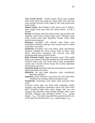 B5




Arus Listrik Searah : Jumlah muatan positif yang mengalir
dalam suatu bahan atau media per satuan waktu dari suatu titik
yang memiliki potensial listrik tinggi ke titik yang berpotensial
listrik rendah.
Medan Listrik: Besar Medan Listrik disuatu titik P didefini-
sikan sebagai besar gaya listrik per satuan muatan di titik P
tersebut.
Resistor merupakan salah satu elemen listrik yang memiliki sifat
mngubah energi listrik menjadi energi panas. Sehingga energi
listrik tersebut tidak dapat dipulihkan menjadi energi listrik
kembali secara langsung.
Resistansi merupakan sifat intrinsik suatu bahan yang
memberikan hambatan terha-dap aliran muatan listrik di dalam
suatu bahwa atau materi.
Resistivitas merupakan sifat suatu bahwa untuk mem-berikan
hambatan terhadap laju aliran muatan listrik di dalam suatu
bahwa. Resis-tivitas merupakan sifat intrin-sik yang tidak
bergantung pada ukuran dan berat benda.
Beda Potensial Listrik: dapat dimengerti secara lebih mudah
dengan cara sebagai berikut Bila diantara dua titik memiliki Beda
Potensial sebesar satu volt, berarti bahwa untuk memindahkan
muatan satu Coulomb diantara kedua titik tersebut diperlukan
energi sebesar satu joule.
Kecepatan derip merupakan nilai laju total perjalanan muatan di
dalam suatu bahan atau materi.
Dielektrik: zat yang dapat digunakan untuk memperbesar
       kapasitansi kapasitor
Kapasitor: piranti elektronik yang terbuat dari dua buah bahan
        konduktor dan berfungsi untuk menyimpan energi.
Permitivitas: kemampuan suatu bahan untuk menerima fluks
listrik
Generator Listrik pada arus bolak balik merupakan sumber
tegangan yang digunakan memberikan aliran arus listrik bolak
balik. Pengertian bolak balik terkait dengan nilai arus atau
tegangan yang dihasilkan selalu berubah terhadap waktu secara
sinusoida. Tegangan yang dihasilkan bernilai +Vmaks sampai
dengan –Vmaks. Atau kalau yang dihasilkan generator adalah arus
listrik maka akan bernilai antara +Imaks sampai dengan –Imaks .
 