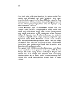 B6




Arus listrik bolak balik dapat dihasilkan oleh adanya jumlah fluks
magnet yang dilingkupi oleh suatu kumparan. Agar proses
perubahan fluks magnet tersebut dapat dilakukan secara berulang
maka digunakan sistem pemutaran terhadap kumparan tersebut.
Hal ini pulalah yang mengakibatkan arus atau tegangan yang
dihasilkan adalah sinusoida.
Hukum Kirchhoff dapat dikelompokkan menjadi dua yaitu
Hukum Kesatu Kirchhoff yang menyatakan bahwa muatan yang
masuk suatu titik cabang adalah kekal. Artinya jumlah muatan
yang masuk sama dengan jumlah muatan yang keluar. Rumusan
ini banyak digunakan menyelesaikan soal dengan tipe rangkaian
sederhana. Tetapi bila terkait dengan rangkaian yang rumit, dapat
digunakan hukum kedua Kirchhoff. Hukum kedua Kirchhoff
pada prinsipnya merupakan penerapan hukum kekekalan energi
listrik dalam suatu rangkaian. Artinya energi yang diberikan oleh
baterei atau suatu sumber energi listrik maka seluruhnya akan
digunakan oleh rangkaian tersebut.
Gaya gerak listrik (GGL) merupakan kemampuan suatu bahan
untuk memberikan beda potensial contohnya adalah baterei.
Artinya bila kedua ujung baterei dihubungkan dengan suatu
resistor maka akan terdapat beda potensial pada kedua ujung
resistor tersebut. Hal ini berarti baterei memberikan energi pada
resistor yaitu untuk menggerakkan muatan listrik di dalam
resistor.
 