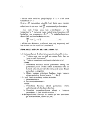 172




e adalah faktor emisivitas yang harganya 0 < e < 1 dan untuk
benda hitam e = 1.
Besaran Q menyatakan sejumlah kecil kalor yang mengalir
                                Q
dalam interval waktu dt. Jadi        menyatakan laju aliran kalor.
                               dt
   Jika suatu benda yang luas permukaannya A dan
temperaturnya T2 menyerap energi radiasi yang dipancarkan oleh
benda lain yang temperaturnya T1 (T1 > T2), maka benda pertama
akan terjadi perpindahan kalor sebesar :
          Q
             =     T14 T24    ...............................(7.12)
         dt
  adalah suatu konstanta berdimensi luas yang bergantung pada
luas permukaan dan emisivitas kedua benda.

SOAL-SOAL DENGAN PENYELESAIANNYA

1.1) Suatu gas berada di dalam tabung yang tertutup oleh piston.
     a. Tentukan apa yang menjadi permukaan batas dan apa
         yang menjadi lingkungan!
     b. Tentukan koordinat termodinamika dari sistem ini!
     Jawab:
     a. Permukaan batasnya adalah permukaan tabung dan
         permukaan piston sebelah dalam. Permukaan batas ini
         berubah-ubah (membesar atau mengecil) sesuai dengan
         perubahan posisi piston.
     b. Dalam keadaan setimbang, keadaan sistem biasanya
         direpresentasikan dengan besaran P, V, dan T.
1.2) Untuk sistem gelembung sambun, tentukan:
     a. permukaan batas
     b. koodinat termodinamika
     Jawab:
     a. Permukaan batasnya adalah permukaan selaput
         gelembung di sebelah dalam dan luar.
     b. Koordinat termodinamikanya adalah                (tegangan
         permukaan), A (luas permukaan), dan T.
1.3) Pada permukaan titik tripel air, tekanan gas pada termometer
        gas menunjukkan 6,8 atmosfer (atm).
 