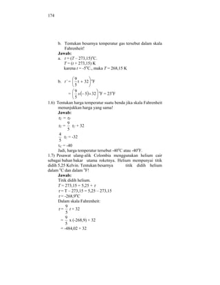174




      b. Tentukan besarnya temperatur gas tersebut dalam skala
         Fahrenheit!
      Jawab:
      a. t = (T – 273,15)oC.
         T = (t + 273,15) K
         karena t = -5oC., maka T = 268,15 K

                  9
      b. t’ =       t 32 oF
                  5
                  9
              =     x 5 32 oF = 23oF
                  5
1.6) Tentukan harga temperatur suatu benda jika skala Fahrenheit
      menunjukkan harga yang sama!
      Jawab:
       C= F
             9
       C=        C + 32
             5
       4
            C = -32
       5
       C = -40
      Jadi, harga temperatur tersebut -40oC atau -40oF.
1.7) Pesawat ulang-alik Colombia menggunakan helium cair
sebagai bahan bakar utama roketnya. Helium mempunyai titik
didih 5,25 Kelvin. Tentukan besarnya         titik didih helium
       o               o
dalam C dan dalam F!
      Jawab:
      Titik didih helium.
      T = 273,15 = 5,25 +
         = T – 273,15 = 5,25 – 273,15
         = -268,9oC
      Dalam skala Fahrenheit:
            9
         = t + 32
            5
           9
        = x (-268,9) + 32
           5
        = -484,02 + 32
 