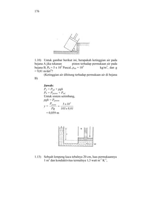 176




1.10) Untuk gambar berikut ini, berapakah ketinggian air pada
bejana A jika tekanan         piston terhadap permukaan air pada
bejana B, Pb = 5 x 103 Pascal, air = 103           kg/m3, dan g
             2
= 9,81 m/det ?
       (Ketinggian air dihitung terhadap permukaan air di bejana
B)

       Jawab:
       Pa = Pud + pgh
       Pb = Ppiston + Pud
       Untuk sistem setimbang,
       pgh = Ppiston
           Ppiston     5 x 10 3
       y=
            Pg       103 x 9,81
        = 0,059 m




1.13) Sebuah lempeng kaca tebalnya 20 cm, luas permukaannya
      1 m2 dan konduktivitas termalnya 1,3 watt m-1 K-1,
 