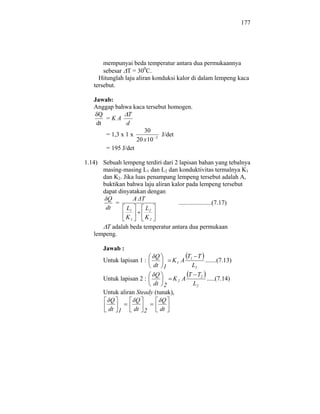 177




       mempunyai beda temperatur antara dua permukaannya
       sebesar T = 300C.
     Hitunglah laju aliran konduksi kalor di dalam lempeng kaca
   tersebut.

   Jawab:
   Anggap bahwa kaca tersebut homogen.
     Q          T
       =KA
    dt         d
                      30
       = 1,3 x 1 x           J/det
                   20 x 10 2
       = 195 J/det

1.14) Sebuah lempeng terdiri dari 2 lapisan bahan yang tebalnya
      masing-masing L1 dan L2 dan konduktivitas termalnya K1
      dan K2. Jika luas penampang lempeng tersebut adalah A,
      buktikan bahwa laju aliran kalor pada lempeng tersebut
      dapat dinyatakan dengan
        Q         A T
          =                         .....................(7.17)
       dt      L1      L2
                 K1    K2
       T adalah beda temperatur antara dua permukaan
   lempeng.

       Jawab :
                           Q           T T
       Untuk lapisan 1 :          K1 A 1    .......(7.13)
                          dt 1          L1
                           Q           T T2
       Untuk lapisan 2 :          K2 A       .....(7.14)
                          dt 2           L2
       Untuk aliran Steady (tunak),
         Q          Q         Q
        dt 1       dt 2      dt
 