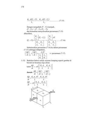 178




       K 1 A T1 T          K 2 A T T2
                                      .................... (7.15)
            L1                  L2

       Dengan mengubah (T – T2) menjadi,
       (T – T2) = (T – T1) (T1 – T2)
       dan kemudian menyelesaikan persamaan (7.15)
   dihasilkan,
                   K2                K2
                        T1 T2              T
                   L2                 L2
        T1 T                                  ........ (7.16)
                    K1 K 2           K1 K 2
                    L1 L2            L1 L2
       Substitusikan persamaan (7.16) ke dalam persamaan
   (7.13) sehingga didapatkan,
        Q        Q        A T
                                         persamaan (7.17)
       dt 1     dt      L1 L2
                      K1 K 2
1.15) Buktikan bahwa untuk susunan lempeng seperti gambar di
      bawah ini besarnya laju aliran
             Q         K 1 A1 K 2 A2
      kalor        T
            dt           L        L
                     Q     Q       Q
      Jawab :
                    dt    dt 1    dt 2
        Q       K 1 A1 T K 2 A2 T
       dt            L         L
        Q              K A K 2 A2
                   T 1 1
       dt               L      L
                 L
                      K1                        Q
                                K2
                 A1

            Q
                           A1
                                           T2

                                T1
 