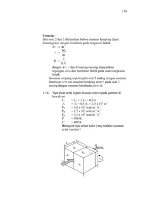 179




Catatan :
Dari soal 2 dan 3 didapatkan bahwa susunan lempeng dapat
dianalogikan dengan hambatan pada rangkaian listrik,
         V       T
                 Q
         i
                dt
                 L
         R
                KA
       dengan V, i, dan R masing-masing menyatakan
       tegangan, arus dan hambatan listrik pada suatu rangkaian
       listrik.
     Susunan lempeng seperti pada soal 2 analog dengan susunan
     hambatan seri dan susunan lempeng seperti pada soal 3
     analog dengan susunan hambatan pararel.

1.16) Tiga buah pelat logam disusun seperti pada gambar di
      bawah ini
             L1      = L2 = 2 L3 = 0,2 m
             A1      = A2 = 0,5 A3 = 2,5 x 102 m2
             K1      = 3,8 x 103 watt m-1 K-1
             K2      = 1,7 x 103 watt m-1 K-1
             K3      = 1,5 x 102 watt m-1 K-1
             T       = 300 K
             T’      = 400 K
             Hitunglah laju aliran kalor yang melalui susunan
             pelat tersebut !


                         L3
                  L1
                                      K3        Q
                       K1
                                 K2        L2
                  A1
                                                        A3
              Q
                            A1
                                                    T


                                 T’
 