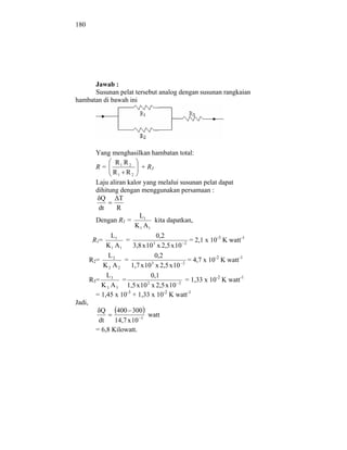 180




      Jawab :
      Susunan pelat tersebut analog dengan susunan rangkaian
hambatan di bawah ini




          Yang menghasilkan hambatan total:
                  R1 R 2
          R=                + R3
                 R1 R 2
          Laju aliran kalor yang melalui susunan pelat dapat
          dihitung dengan menggunakan persamaan :
            Q      T
           dt     R
                           L1
          Dengan R1 =              kita dapatkan,
                          K 1 A1
                L1                  0,2
         R1=          =                          = 2,1 x 10-3 K watt-1
              K 1 A1     3,8 x 10 x 2,5 x 10 2
                                  3


               L2                  0,2
        R2=           =          3            2
                                                 = 4,7 x 10-2 K watt-1
             K2 A2      1,7 x 10 x 2,5 x 10
              L3                 0,1
        R3=          =         2            2
                                                = 1,33 x 10-2 K watt-1
            K 3 A 3 1,5 x 10 x 2,5 x 10
          = 1,45 x 10-3 + 1,33 x 10-2 K watt-1
Jadi,
            Q     400 300
                             watt
           dt    14,7 x 10 3
          = 6,8 Kilowatt.
 