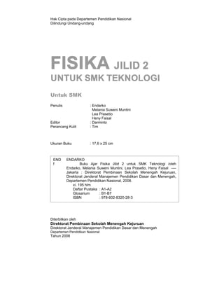 Hak Cipta pada Departemen Pendidikan Nasional
Dilindungi Undang-undang




FISIKA JILID 2
UNTUK SMK TEKNOLOGI
Untuk SMK
Penulis                 : Endarko
                          Melania Suweni Muntini
                          Lea Prasetio
                          Heny Faisal
Editor                  : Darminto
Perancang Kulit         : Tim



Ukuran Buku             : 17,6 x 25 cm



 END      ENDARKO
 f                 Buku Ajar Fisika Jilid 2 untuk SMK Teknologi /oleh
          Endarko, Melania Suweni Muntini, Lea Prasetio, Heny Faisal ----
          Jakarta : Direktorat Pembinaan Sekolah Menengah Kejuruan,
          Direktorat Jenderal Manajemen Pendidikan Dasar dan Menengah,
          Departemen Pendidikan Nasional, 2008.
              xi. 195 hlm
              Daftar Pustaka : A1-A2
              Glosarium       : B1-B7
              ISBN            : 978-602-8320-28-3




Diterbitkan oleh
Direktorat Pembinaan Sekolah Menengah Kejuruan
Direktorat Jenderal Manajemen Pendidikan Dasar dan Menengah
Departemen Pendidikan Nasional
Tahun 2008
 