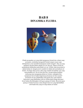 181




                          BAB 8
             DINAMIKA FLUIDA




 Fluida merupakan zat yang tidak mempunyai bentuk dan volume yang
      permanen, melainkan mengambil bentuk tempat sesuai yang
ditempatinya serta memiliki kemampuan untuk mengalir. Dua zat yang
   umumnya disebut fluida adalah zat cair dan gas. Materi di bab ini
pembahasan difokuskan pada fluida zat cair. Ketika Anda menyelam ke
 dalam kolam air dengan posisi semakin ke dalam dari permukaan air
kolam, di telinga akan terasa sakit yang semakin bertambah, apa yang
     menyebabkan ini? Di sisi lain kita bisa berada dalam keadaan
      melayang atau mengapung dalam air kolam, sedangkan kita
     mempunyai berat badan bagaimana fenomena itu bisa terjadi?
      Fenomena di atas diakibatkan oleh gejala fisis yaitu tekanan
   hidrostatis yang diakibatkan oleh air kolam pada telinga dan gaya
berat badan diseimbangkan oleh gaya apung air kolam. Besarnya gaya
  apung air kolam besarnya sama dengan berat air yang dipindahkan
             oleh badan kita yang tercelup dalam air kolam.
 