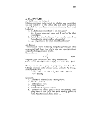 183




A. FLUIDA STATIS
A.1. Cek Kemampuan Pra Syarat
Sebelum mempelajari materi subbab ini, silahkan anda mengerjakan
soal-soal berikut ini di buku latihan. Jika anda dapat mengerjakan
dengan baik dan benar, akan mempermudah dalam mempelajari materi
berikutnya.
    1. (a). Definisi dan satuan dalam SI dari massa jenis?
        (b). Nyatakan satuan dari massa jenis 1 gram/cm3 ke dalam
        satuan kg/m3.
    2. Sebuah bola beton berdiameter 20 cm memiliki massa 5 kg.
        Berapakah nilai massa jenis bola beton tersebut?
    3. Apa yang dimaksud dan satuan dalam SI dari tekanan?

A.2. Tekanan
Tekanan adalah besaran fisika yang merupakan perbandingan antara
gaya normal (tegak lurus) yang bekerja pada suatu bidang permukaan
dengan luas bidang permukaan tersebut.
Rumus tekanan:
                            F
                        P                                     (8.1)
                            A
dengan F : gaya, newton dan A: luas bidang permukaan, m2.
Satuan tekanan dalam SI adalah pascal (Pa) atau N/m2. 1 Pa = 1 N/m2.

Beberapa satuan tekanan yang lain yang sering digunakan dalam
beberapa keperluan adalah atmosfer (atm), centimeter Hg (cmHg),
milibar (mb),dan torr.
        1 mb = 105 Pa ; 1 atm = 76 cm Hg=1,01.105 Pa = 1,01 mb.
        1 torr = 1 mmHg

Kegiatan 1.
   1. Ambil benda berbentuk kubus sebarang ukuran.
   2. Ukur luas sisi balok.
   3. Timbang massa balok.
   4. Hitung berat balok.
   5. Letakkan balok di permukaan lantai.
   6. Tentukan besar tekanan yang diberikan balok terhadap lantai
       yang diberikan oleh gaya berat balok terhadap permukaan
       lantai. Nyatakan satuan tekanan dalam SI.
 
