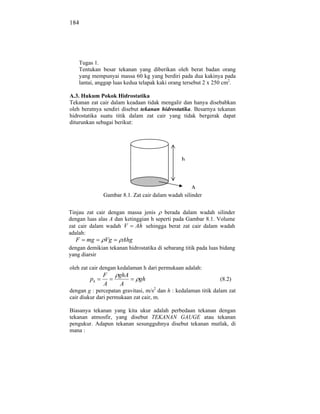 184




    Tugas 1.
    Tentukan besar tekanan yang diberikan oleh berat badan orang
    yang mempunyai massa 60 kg yang berdiri pada dua kakinya pada
    lantai, anggap luas kedua telapak kaki orang tersebut 2 x 250 cm2.

A.3. Hukum Pokok Hidrostatika
Tekanan zat cair dalam keadaan tidak mengalir dan hanya disebabkan
oleh beratnya sendiri disebut tekanan hidrostatika. Besarnya tekanan
hidrostatika suatu titik dalam zat cair yang tidak bergerak dapat
diturunkan sebagai berikut:




                                                h



                                                    A
              Gambar 8.1. Zat cair dalam wadah silinder


Tinjau zat cair dengan massa jenis     berada dalam wadah silinder
dengan luas alas A dan ketinggian h seperti pada Gambar 8.1. Volume
zat cair dalam wadah V Ah sehingga berat zat cair dalam wadah
adalah:
  F    mg      Vg     Ahg
dengan demikian tekanan hidrostatika di sebarang titik pada luas bidang
yang diarsir

oleh zat cair dengan kedalaman h dari permukaan adalah:
              F      ghA
         ph                   gh                                (8.2)
              A       A
dengan g : percepatan gravitasi, m/s2 dan h : kedalaman titik dalam zat
cair diukur dari permukaan zat cair, m.

Biasanya tekanan yang kita ukur adalah perbedaan tekanan dengan
tekanan atmosfir, yang disebut TEKANAN GAUGE atau tekanan
pengukur. Adapun tekanan sesungguhnya disebut tekanan mutlak, di
mana :
 