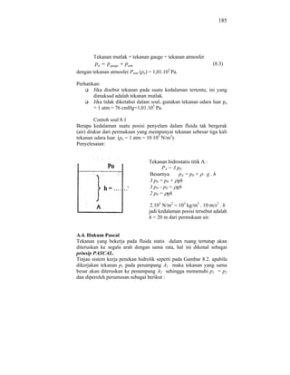 185




       Tekanan mutlak = tekanan gauge + tekanan atmosfer
        ph    pgauge   patm                                    (8.3)
                                          5
dengan tekanan atmosfer Patm (po) = 1,01.10 Pa.

Perhatikan:
        Jika disebut tekanan pada suatu kedalaman tertentu, ini yang
        dimaksud adalah tekanan mutlak.
        Jika tidak diketahui dalam soal, gunakan tekanan udara luar po
        = 1 atm = 76 cmHg=1,01.105 Pa.

         Contoh soal 8.1
Berapa kedalaman suatu posisi penyelam dalam fluida tak bergerak
(air) diukur dari permukaan yang mempunyai tekanan sebesar tiga kali
tekanan udara luar. (po = 1 atm = 10 105 N/m2).
Penyelesaian:


                                 Tekanan hidrostatis titik A :
                                       P A = 3 p0
                                 Besarnya       pA = p0 + . g . h
                                 3 p0 = p0 + gh
                                 3 p0 – p0 = gh
                                 2 p0 = gh

                                  2.105 N/m2 = 103 kg/m3 . 10 m/s2 . h
                                 jadi kedalaman posisi tersebut adalah
                                 h = 20 m dari permukaan air.


A.4. Hukum Pascal
Tekanan yang bekerja pada fluida statis dalam ruang tertutup akan
diteruskan ke segala arah dengan sama rata, hal ini dikenal sebagai
prinsip PASCAL.
Tinjau sistem kerja penekan hidrolik seperti pada Gambar 8.2. apabila
dikerjakan tekanan p1 pada penampang A1 maka tekanan yang sama
besar akan diteruskan ke penampang A2 sehingga memenuhi p1 = p2
dan diperoleh perumusan sebagai berikut :
 